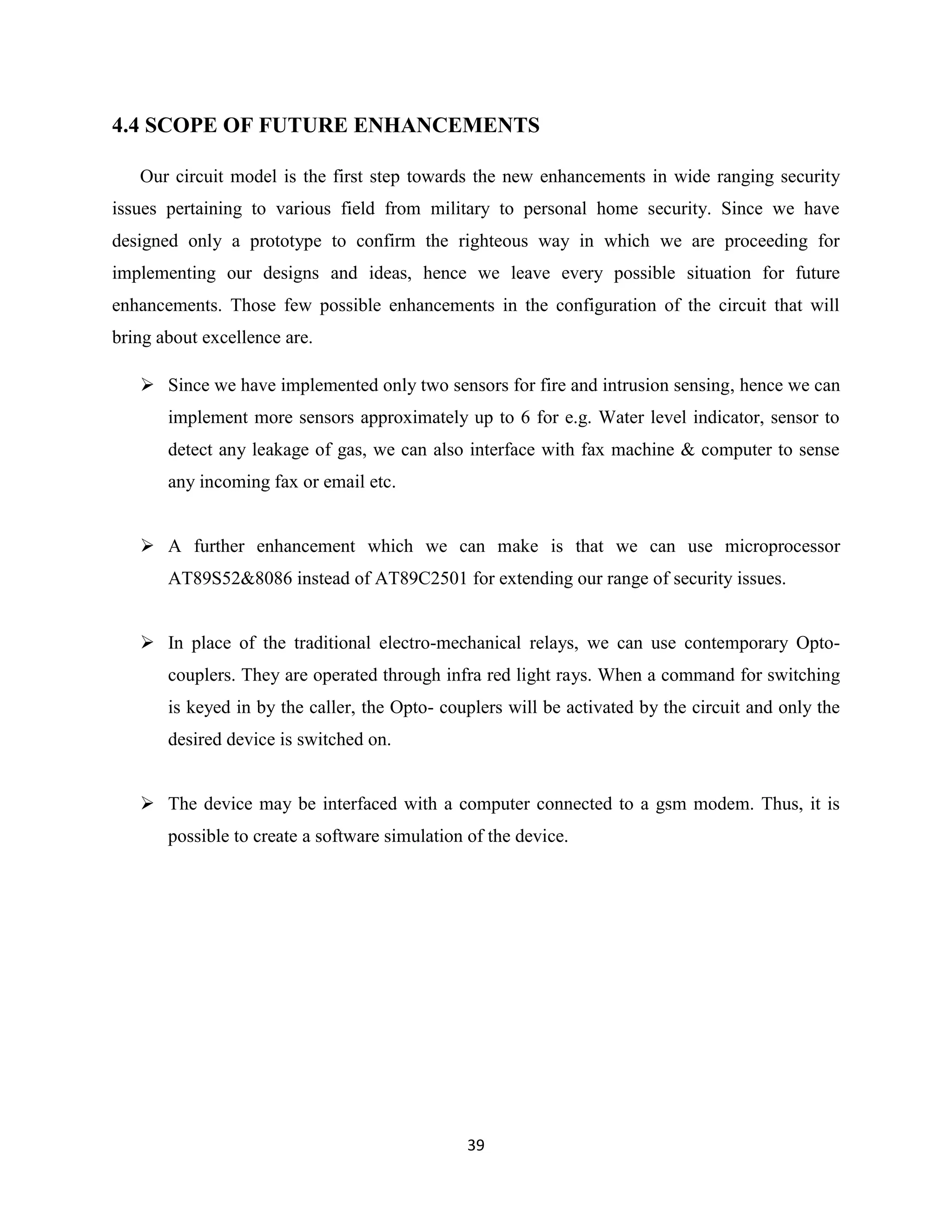 39
4.4 SCOPE OF FUTURE ENHANCEMENTS
Our circuit model is the first step towards the new enhancements in wide ranging security
issues pertaining to various field from military to personal home security. Since we have
designed only a prototype to confirm the righteous way in which we are proceeding for
implementing our designs and ideas, hence we leave every possible situation for future
enhancements. Those few possible enhancements in the configuration of the circuit that will
bring about excellence are.
 Since we have implemented only two sensors for fire and intrusion sensing, hence we can
implement more sensors approximately up to 6 for e.g. Water level indicator, sensor to
detect any leakage of gas, we can also interface with fax machine & computer to sense
any incoming fax or email etc.
 A further enhancement which we can make is that we can use microprocessor
AT89S52&8086 instead of AT89C2501 for extending our range of security issues.
 In place of the traditional electro-mechanical relays, we can use contemporary Opto-
couplers. They are operated through infra red light rays. When a command for switching
is keyed in by the caller, the Opto- couplers will be activated by the circuit and only the
desired device is switched on.
 The device may be interfaced with a computer connected to a gsm modem. Thus, it is
possible to create a software simulation of the device.
 