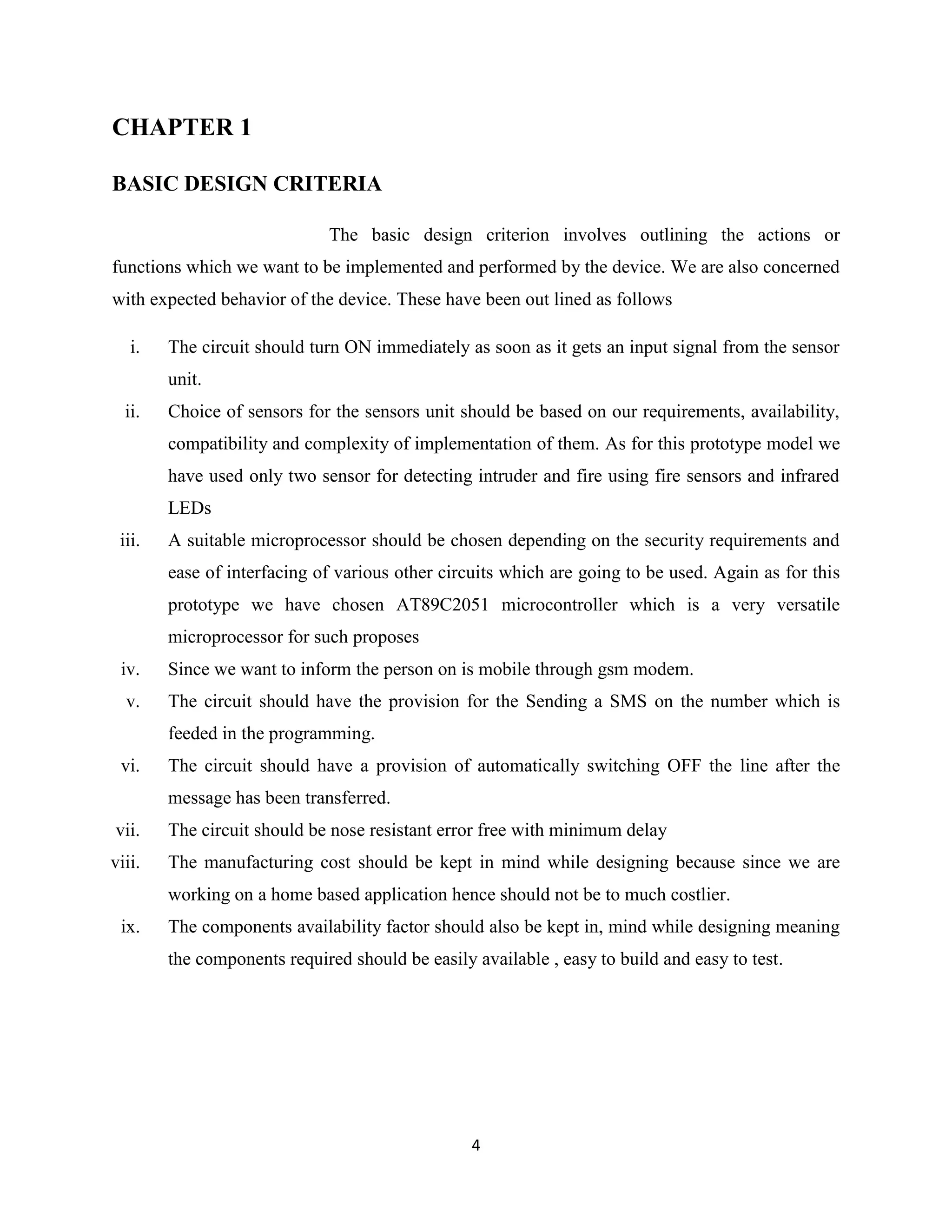4
CHAPTER 1
BASIC DESIGN CRITERIA
The basic design criterion involves outlining the actions or
functions which we want to be implemented and performed by the device. We are also concerned
with expected behavior of the device. These have been out lined as follows
i. The circuit should turn ON immediately as soon as it gets an input signal from the sensor
unit.
ii. Choice of sensors for the sensors unit should be based on our requirements, availability,
compatibility and complexity of implementation of them. As for this prototype model we
have used only two sensor for detecting intruder and fire using fire sensors and infrared
LEDs
iii. A suitable microprocessor should be chosen depending on the security requirements and
ease of interfacing of various other circuits which are going to be used. Again as for this
prototype we have chosen AT89C2051 microcontroller which is a very versatile
microprocessor for such proposes
iv. Since we want to inform the person on is mobile through gsm modem.
v. The circuit should have the provision for the Sending a SMS on the number which is
feeded in the programming.
vi. The circuit should have a provision of automatically switching OFF the line after the
message has been transferred.
vii. The circuit should be nose resistant error free with minimum delay
viii. The manufacturing cost should be kept in mind while designing because since we are
working on a home based application hence should not be to much costlier.
ix. The components availability factor should also be kept in, mind while designing meaning
the components required should be easily available , easy to build and easy to test.
 