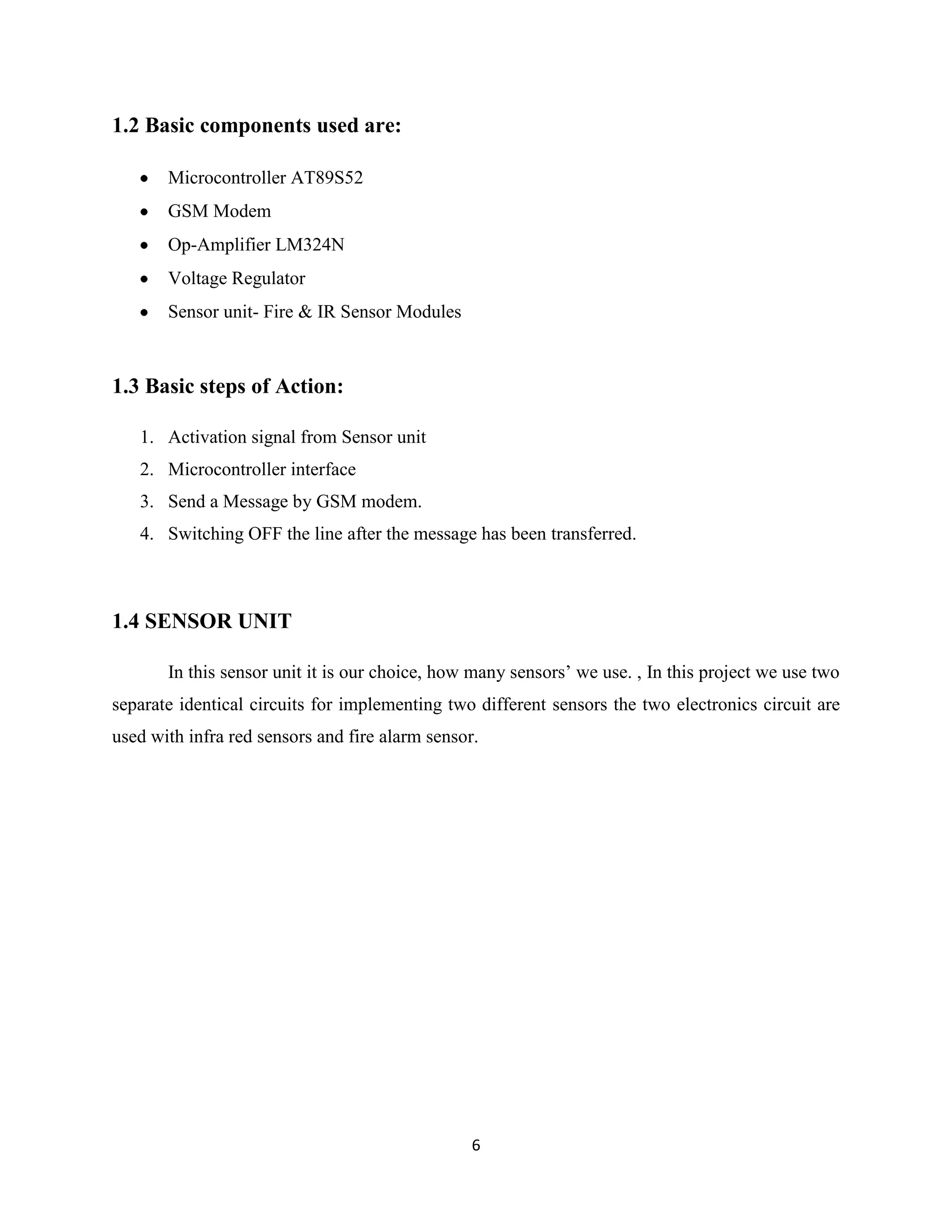 6
1.2 Basic components used are:
Microcontroller AT89S52
GSM Modem
Op-Amplifier LM324N
Voltage Regulator
Sensor unit- Fire & IR Sensor Modules
1.3 Basic steps of Action:
1. Activation signal from Sensor unit
2. Microcontroller interface
3. Send a Message by GSM modem.
4. Switching OFF the line after the message has been transferred.
1.4 SENSOR UNIT
In this sensor unit it is our choice, how many sensors’ we use. , In this project we use two
separate identical circuits for implementing two different sensors the two electronics circuit are
used with infra red sensors and fire alarm sensor.
 