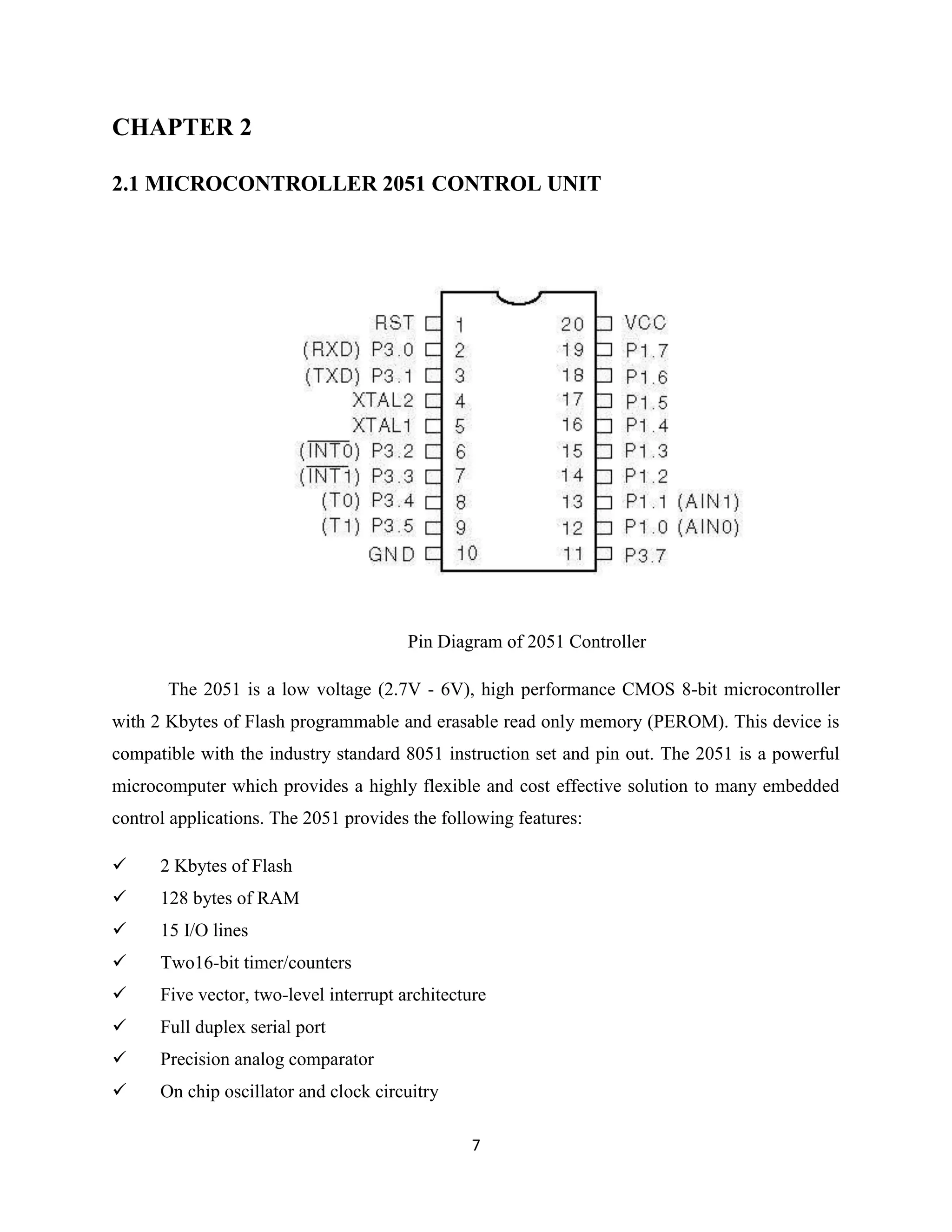 7
CHAPTER 2
2.1 MICROCONTROLLER 2051 CONTROL UNIT
Pin Diagram of 2051 Controller
The 2051 is a low voltage (2.7V - 6V), high performance CMOS 8-bit microcontroller
with 2 Kbytes of Flash programmable and erasable read only memory (PEROM). This device is
compatible with the industry standard 8051 instruction set and pin out. The 2051 is a powerful
microcomputer which provides a highly flexible and cost effective solution to many embedded
control applications. The 2051 provides the following features:
 2 Kbytes of Flash
 128 bytes of RAM
 15 I/O lines
 Two16-bit timer/counters
 Five vector, two-level interrupt architecture
 Full duplex serial port
 Precision analog comparator
 On chip oscillator and clock circuitry
 