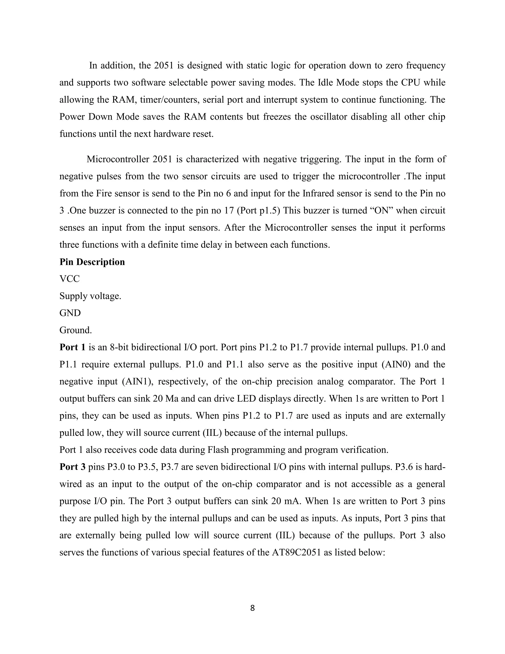 8
In addition, the 2051 is designed with static logic for operation down to zero frequency
and supports two software selectable power saving modes. The Idle Mode stops the CPU while
allowing the RAM, timer/counters, serial port and interrupt system to continue functioning. The
Power Down Mode saves the RAM contents but freezes the oscillator disabling all other chip
functions until the next hardware reset.
Microcontroller 2051 is characterized with negative triggering. The input in the form of
negative pulses from the two sensor circuits are used to trigger the microcontroller .The input
from the Fire sensor is send to the Pin no 6 and input for the Infrared sensor is send to the Pin no
3 .One buzzer is connected to the pin no 17 (Port p1.5) This buzzer is turned “ON” when circuit
senses an input from the input sensors. After the Microcontroller senses the input it performs
three functions with a definite time delay in between each functions.
Pin Description
VCC
Supply voltage.
GND
Ground.
Port 1 is an 8-bit bidirectional I/O port. Port pins P1.2 to P1.7 provide internal pullups. P1.0 and
P1.1 require external pullups. P1.0 and P1.1 also serve as the positive input (AIN0) and the
negative input (AIN1), respectively, of the on-chip precision analog comparator. The Port 1
output buffers can sink 20 Ma and can drive LED displays directly. When 1s are written to Port 1
pins, they can be used as inputs. When pins P1.2 to P1.7 are used as inputs and are externally
pulled low, they will source current (IIL) because of the internal pullups.
Port 1 also receives code data during Flash programming and program verification.
Port 3 pins P3.0 to P3.5, P3.7 are seven bidirectional I/O pins with internal pullups. P3.6 is hard-
wired as an input to the output of the on-chip comparator and is not accessible as a general
purpose I/O pin. The Port 3 output buffers can sink 20 mA. When 1s are written to Port 3 pins
they are pulled high by the internal pullups and can be used as inputs. As inputs, Port 3 pins that
are externally being pulled low will source current (IIL) because of the pullups. Port 3 also
serves the functions of various special features of the AT89C2051 as listed below:
 
