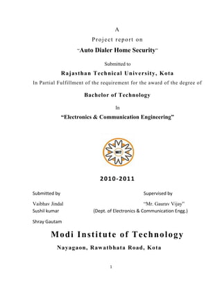 1
A
Project report on
“Auto Dialer Home Security”
Submitted to
Rajasthan Technical University, Kota
In Partial Fulfillment of the requirement for the award of the degree of
Bachelor of Technology
In
“Electronics & Communication Engineering”
2010-2011
Submitted by Supervised by
Vaibhav Jindal “Mr. Gaurav Vijay”
Sushil kumar (Dept. of Electronics & Communication Engg.)
Shray Gautam
Modi Institute of Technology
Nayagaon, Rawatbhata Road, Kota
 