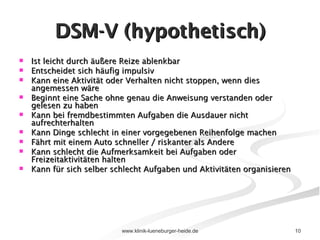 DSM-V (hypothetisch) Ist leicht durch äußere Reize ablenkbar Entscheidet sich häufig impulsiv Kann eine Aktivität oder Verhalten nicht stoppen, wenn dies angemessen wäre Beginnt eine Sache ohne genau die Anweisung verstanden oder gelesen zu haben Kann bei fremdbestimmten Aufgaben die Ausdauer nicht aufrechterhalten Kann Dinge schlecht in einer vorgegebenen Reihenfolge machen Fährt mit einem Auto schneller / riskanter als Andere Kann schlecht die Aufmerksamkeit bei Aufgaben oder Freizeitaktivitäten halten Kann für sich selber schlecht Aufgaben und Aktivitäten organisieren 