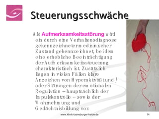Steuerungsschwäche ADHS Störung der Regulationsdynamik Als  Aufmerksamkeitsstörung   wird ein durch eine Verhaltensdiagnose gekennzeichneter medizinischer Zustand gekennzeichnet, bei dem eine erhebliche Beeinträchtigung der Aufmerksamkeitssteuerung charakteristisch ist. Zusätzlich liegen in vielen Fällen klare Anzeichen von Hyperaktivität und / oder Störungen der emotionalen Regulation – hauptsächlich der Impulskontrolle – sowie der Wahrnehmung und Gedächtnisbildung vor. 