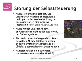 Störung der Selbststeuerung ADHS ist genetisch bedingt. Die veränderten neuronalen Netzwerke bedingen in der Wechselwirkung mit Bezugspersonen eine negative Interaktion  Prof. Steinhausen, Zürich ADHS-Kinder und Jugendliche entwickeln ein nicht adäquates Niveau der Selbstregulation Sie produzieren im Vergleich zu Peers desselben Alters/ Intelligenzniveau deutlich ernsthafter ausgeprägt als üblich Selbstregulationsschwankungen ADHSler nutzen die neuronalen Netzwerke anders – suboptimal (?) 
