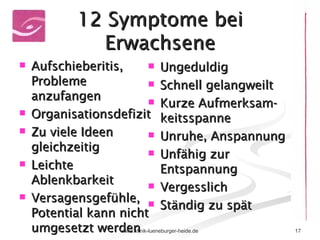 12 Symptome bei Erwachsene Aufschieberitis, Probleme anzufangen Organisationsdefizit Zu viele Ideen gleichzeitig Leichte Ablenkbarkeit Versagensgefühle, Potential kann nicht umgesetzt werden Ungeduldig Schnell gelangweilt Kurze Aufmerksam-keitsspanne Unruhe, Anspannung Unfähig zur Entspannung Vergesslich Ständig zu spät 