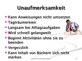 Unaufmerksamkeit Kann Anweisungen nicht umsetzen Tagträumereien Langsam bei Alltagsaufgaben Wird schnell gelangweilt Beginnt Aktivitäten ohne sie zu beenden  Vergesslich  Kann Inhalt von Büchern sich nicht merken 