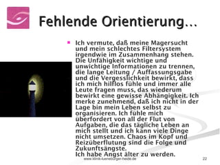 Fehlende Orientierung… Ich vermute, daß meine Magersucht und mein schlechtes Filtersystem irgendwie im Zusammenhang stehen. Die Unfähigkeit wichtige und unwichtige Informationen zu trennen, die lange Leitung / Auffassungsgabe und die Vergesslichkeit bewirkt, dass ich mich hilflos fühle und immer alle Leute fragen muss, das wiederum bewirkt eine gewisse Abhängigkeit. Ich merke zunehmend, daß ich nicht in der Lage bin mein Leben selbst zu organisieren. Ich fühle mich überfordert von all der Flut von Aufgaben, die das tägliche Leben an mich stellt und ich kann viele Dinge nicht umsetzen. Chaos im Kopf und Reizüberflutung sind die Folge und Zukunftsängste.  Ich habe Angst älter zu werden.  