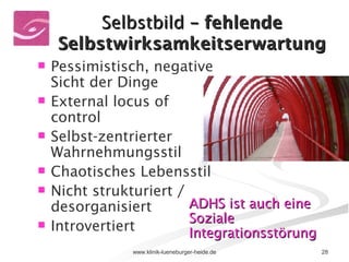 Selbstbild  – fehlende Selbstwirksamkeitserwartung Pessimistisch, negative Sicht der Dinge External locus of control Selbst-zentrierter Wahrnehmungsstil Chaotisches Lebensstil Nicht strukturiert / desorganisiert Introvertiert  ADHS ist auch eine Soziale Integrationsstörung   