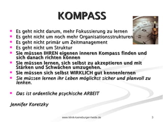 KOMPASS Es geht nicht darum, mehr Fokussierung zu lernen Es geht nicht um noch mehr Organisationsstrukturen Es geht nicht primär um Zeitmanagement Es geht nicht um Struktur Sie müssen IHREN eigenen inneren Kompass finden und sich danach richten können Sie müssen lernen, sich selbst zu akzeptieren und mit Stärken und Schwächen umzugehen. Sie müssen sich selbst WIRKLICH gut kennenlernen Sie müssen lernen ihr Leben möglichst sicher und planvoll zu lenken. Das ist ordentliche psychische ARBEIT Jennifer Koretzky 