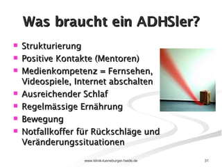 Was braucht ein ADHSler? Strukturierung Positive Kontakte (Mentoren) Medienkompetenz = Fernsehen, Videospiele, Internet abschalten Ausreichender Schlaf Regelmässige Ernährung  Bewegung  Notfallkoffer für Rückschläge und Veränderungssituationen 