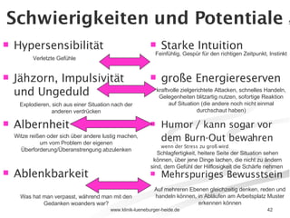 Schwierigkeiten und Potentiale  5) Hypersensibilität Jähzorn, Impulsivität und Ungeduld Albernheit Ablenkbarkeit Starke Intuition große Energiereserven Humor / kann sogar vor dem Burn-Out bewahren   wenn der Stress zu groß wird Mehrspuriges Bewusstsein Verletzte Gefühle Feinfühlig, Gespür für den richtigen Zeitpunkt, Instinkt Explodieren, sich aus einer Situation nach der anderen verdrücken kraftvolle zielgerichtete Attacken, schnelles Handeln, Gelegenheiten blitzartig nutzen, sofortige Reaktion auf Situation (die andere noch nicht einmal durchschaut haben) Witze reißen oder sich über andere lustig machen, um vom Problem der eigenen Überforderung/Überanstrengung abzulenken Schlagfertigkeit, heitere Seite der Situation sehen können, über jene Dinge lachen, die nicht zu ändern sind, dem Gefühl der Hilflosigkeit die Schärfe nehmen  Was hat man verpasst, während man mit den Gedanken woanders war? Auf mehreren Ebenen gleichzeitig denken, reden und handeln können, in Abläufen am Arbeitsplatz Muster erkennen können 