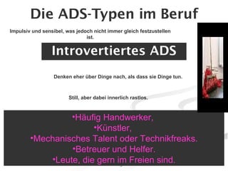 Die ADS-Typen im Beruf Introvertiertes ADS Häufig Handwerker,  Künstler,  Mechanisches Talent oder Technikfreaks. Betreuer und Helfer. Leute, die gern im Freien sind. Impulsiv und sensibel, was jedoch nicht immer gleich festzustellen ist. Denken eher über Dinge nach, als dass sie Dinge tun. Still, aber dabei innerlich rastlos. 