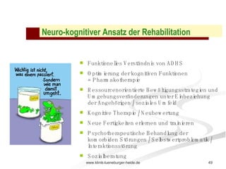 Neuro-kognitiver Ansatz der Rehabilitation Funktionelles Verständnis von ADHS Optimierung der kognitiven Funktionen = Pharmakotherapie Ressourcenorientierte Bewältigungsstrategien und Umgebungsveränderungen unter Einbeziehung der Angehörigen / soziales Umfeld  Kognitive Therapie / Neubewertung Neue Fertigkeiten erlernen und trainieren Psychotherapeutische Behandlung der komorbiden Störungen / Selbstwertproblematik / Interaktionsstörung  Sozialberatung 