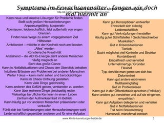 Symptome im Erwachsenenalter - fangen wir doch mal hiermit an  Ressourcen bei ADHS / ADS - Das Leben mit ADHS bzw. mit einem ADHSler ist selten langweilig...  http://dr.martin.winkler.googlepages.com/ressourcen Kann neue und kreative Lösungen für Probleme finden Stellt sich großen Herausforderungen Anpassungsfähig, kooperativ Abenteurer, leidenschaftlich, lebt außerhalb von engen Grenzen Findet neue Wege zu einem vorgegebenem Ziel Hilfsbereit Ambitioniert – möchte in der Kindheit noch am liebsten „Alles“ werden Künstlerische Kreativität Anziehend – die ADHS-Energie zieht andere Menschen häufig magisch an Sieht das große Ganze Kann in Notfallsituationen und Chaos den Überblick behalten Intuitives Erfassen von Problemen bei anderen Menschen Weiter Fokus – kann mehr sehen und berücksichtigen Kann im Chaos Ordnung gestalten Kann viele Dinge gleichzeitig Kann anderen das Gefühl geben, verstanden zu werden Kann über mehrere Dinge gleichzeitig reden Vielseitige berufliche Karrieren in einem Leben Zentrum der Aufmerksamkeit im Betrieb Kann häufig gut vor anderen Menschen präsentieren oder verkaufen Fühlt sich bei Veränderungen oder Herausforderungen wohl Leidenschaftlich gegenüber anderen und für eine Aufgabe Kann gut Konzeptideen entwerfen Entwickelt sich ständig Leidenschaftlich Kann gut Verknüpfungen herstellen Häufig guter Schriftsteller / Gedichteschreiber Musikalisch Gut in Krisensituationen Tierlieb Sucht möglichst viel Kontrolle und Struktur Kontaktbereit Empathisch und sensibel Unternehmertyp / Gründer Flexibel Typ, den/die man gerne um sich hat Zielorientiert Kann gut andere motivieren Multitaskingfähig Gut im Problemlösen Kann gut in der Öffentlichkeit sprechen (Politiker) Kann andere gut verstehen und auf sie eingehen, empathisch Kann gut Aufgaben delegieren und verteilen Gut in Notfallsituationen Toll beim Brainstorming Humorvoll, manchmal ironisch 