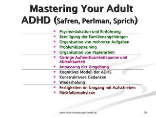 Mastering Your Adult ADHD ( Safren, Perlman, Sprich )  Psychoedukation und Einführung Beteiligung der Familienangehörigen Organisation von mehreren Aufgaben Problemlösetraining Organisation von Papierarbeit Geringe Aufmerksamkeitspanne und Ablenkbarkeit Anpassung der Umgebung Kognitives Modell der ADHS Konstruktivere Gedanken Wiederholung  Fertigkeiten im Umgang mit Aufschieben Rückfallprophylaxe 