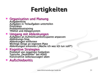 Fertigkeiten Organisation und Planung Aufgabenliste Aufgaben in Teilaufgaben unterteilen Prioritäten  Problemlösetraining TRIAGE und Ablagesystem Umgang mit Ablenkungen Aufgaben an Aufmerksamkeitsspanne anpassen Ablenkungs-Stop Ablenkungen entfernen Wichtige Dinge an eigenem Platz Ablenkungen erkennen („Mache ich was ich tun soll?“) Kognitive Strategien Protokoll von negativen Gedanken Typische „Denkfehler“ bei ADHS Konstruktive Selbstaussagen üben Aufschieberitis   