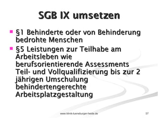 SGB IX umsetzen §1 Behinderte oder von Behinderung bedrohte Menschen §5 Leistungen zur Teilhabe am Arbeitsleben wie  berufsorientierende Assessments Teil- und Vollqualifizierung bis zur 2 jährigen Umschulung behindertengerechte Arbeitsplatzgestaltung 
