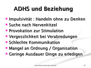 ADHS und Beziehung Impulsivität : Handeln ohne zu Denken Suche nach Nervenkitzel Provokation zur Stimulation Vergesslichkeit bei Verabredungen Schlechte Kommunikation Mangel an Ordnung / Organisation Geringe Ausdauer Dinge zu erledigen 
