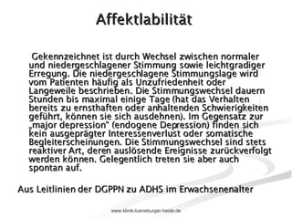 Affektlabilität  Gekennzeichnet ist durch Wechsel zwischen normaler und niedergeschlagener Stimmung sowie leichtgradiger Erregung. Die niedergeschlagene Stimmungslage wird vom Patienten häufig als Unzufriedenheit oder Langeweile beschrieben. Die Stimmungswechsel dauern Stunden bis maximal einige Tage (hat das Verhalten bereits zu ernsthaften oder anhaltenden Schwierigkeiten geführt, können sie sich ausdehnen). Im Gegensatz zur „major depression“ (endogene Depression) finden sich kein ausgeprägter Interessenverlust oder somatische Begleiterscheinungen. Die Stimmungswechsel sind stets reaktiver Art, deren auslösende Ereignisse zurückverfolgt werden können. Gelegentlich treten sie aber auch spontan auf. Aus Leitlinien der DGPPN zu ADHS im Erwachsenenalter 