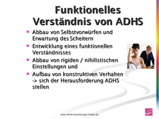 Funktionelles Verständnis von ADHS Abbau von Selbstvorwürfen und Erwartung des Scheitern  Entwicklung eines funktionellen Verständnisses  Abbau von rigiden / nihilistischen Einstellungen und  Aufbau von konstruktiven Verhalten -> sich der Herausforderung ADHS stellen 
