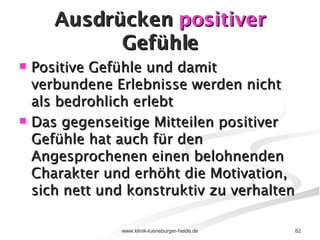 Ausdrücken  positiver  Gefühle Positive Gefühle und damit verbundene Erlebnisse werden nicht als bedrohlich erlebt Das gegenseitige Mitteilen positiver Gefühle hat auch für den Angesprochenen einen belohnenden Charakter und erhöht die Motivation, sich nett und konstruktiv zu verhalten 