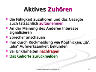 Aktives  Zuhören die Fähigkeit zuzuhören und das Gesagte auch tatsächlich  aufzunehmen An der Meinung des Anderen Interesse signalisieren Sprecher anschauen Ihm durch Rückmeldung wie Kopfnicken, „ja“, „aha“ Aufmerksamkeit bekunden Bei Unklarheiten  nachfragen Das Gehörte zurückmelden 