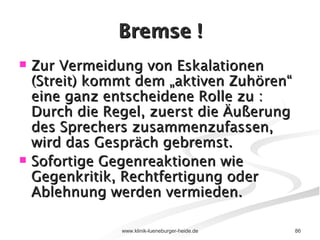 Bremse ! Zur Vermeidung von Eskalationen (Streit) kommt dem „aktiven Zuhören“ eine ganz entscheidene Rolle zu : Durch die Regel, zuerst die Äußerung des Sprechers zusammenzufassen, wird das Gespräch gebremst. Sofortige Gegenreaktionen wie Gegenkritik, Rechtfertigung oder Ablehnung werden vermieden. 