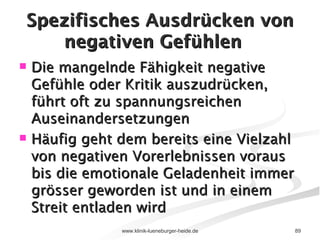 Spezifisches Ausdrücken von negativen Gefühlen Die mangelnde Fähigkeit negative Gefühle oder Kritik auszudrücken, führt oft zu spannungsreichen Auseinandersetzungen Häufig geht dem bereits eine Vielzahl von negativen Vorerlebnissen voraus bis die emotionale Geladenheit immer grösser geworden ist und in einem Streit entladen wird 