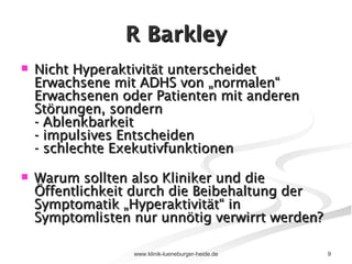 R Barkley Nicht Hyperaktivität unterscheidet Erwachsene mit ADHS von „normalen“ Erwachsenen oder Patienten mit anderen Störungen, sondern - Ablenkbarkeit - impulsives Entscheiden - schlechte Exekutivfunktionen Warum sollten also Kliniker und die Öffentlichkeit durch die Beibehaltung der Symptomatik „Hyperaktivität“ in Symptomlisten nur unnötig verwirrt werden? 