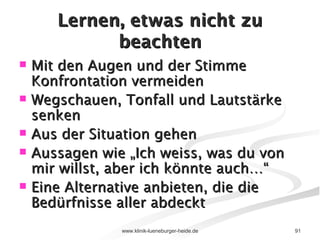 Lernen, etwas nicht zu beachten Mit den Augen und der Stimme Konfrontation vermeiden Wegschauen, Tonfall und Lautstärke senken Aus der Situation gehen Aussagen wie „Ich weiss, was du von mir willst, aber ich könnte auch…“ Eine Alternative anbieten, die die Bedürfnisse aller abdeckt 