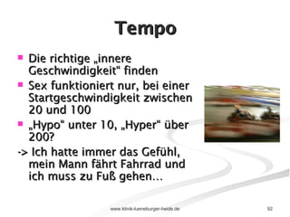 Tempo Die richtige „innere Geschwindigkeit“ finden  Sex funktioniert nur, bei einer Startgeschwindigkeit zwischen 20 und 100  „ Hypo“ unter 10, „Hyper“ über 200? -> Ich hatte immer das Gefühl, mein Mann fährt Fahrrad und ich muss zu Fuß gehen… 
