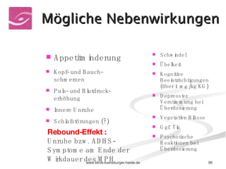 Appetitminderung Kopf- und Bauch-schmerzen Puls- und Blutdruck-erhöhung Innere Unruhe Schlafstörungen (?) Schwindel Übelkeit Kognitive Beeinträchtigungen (über 1 mg /kg KG) Depressive Verstimmung bei Überdosierung Vegetative Blässe Ggf. Tic Psychotische Reaktionen bei Überdosierung Rebound-Effekt :  Unruhe bzw. ADHS-Symptome am Ende der Wirkdauer des MPH Mögliche Nebenwirkungen 