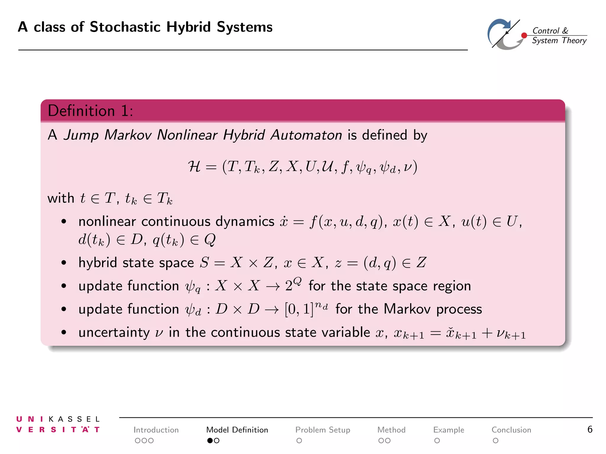A class of Stochastic Hybrid Systems

Deﬁnition 1:
A Jump Markov Nonlinear Hybrid Automaton is deﬁned by
H = (T, Tk , Z, X, U, U, f, ψq , ψd , ν)
with t ∈ T , tk ∈ Tk
•

nonlinear continuous dynamics x = f (x, u, d, q), x(t) ∈ X, u(t) ∈ U ,
˙
d(tk ) ∈ D, q(tk ) ∈ Q

•

hybrid state space S = X × Z, x ∈ X, z = (d, q) ∈ Z

•

update function ψq : X × X → 2Q for the state space region

•

update function ψd : D × D → [0, 1]nd for the Markov process

•

uncertainty ν in the continuous state variable x, xk+1 = xk+1 + νk+1
ˇ

Introduction

Model Deﬁnition

Problem Setup

Method

Example

Conclusion

6

 