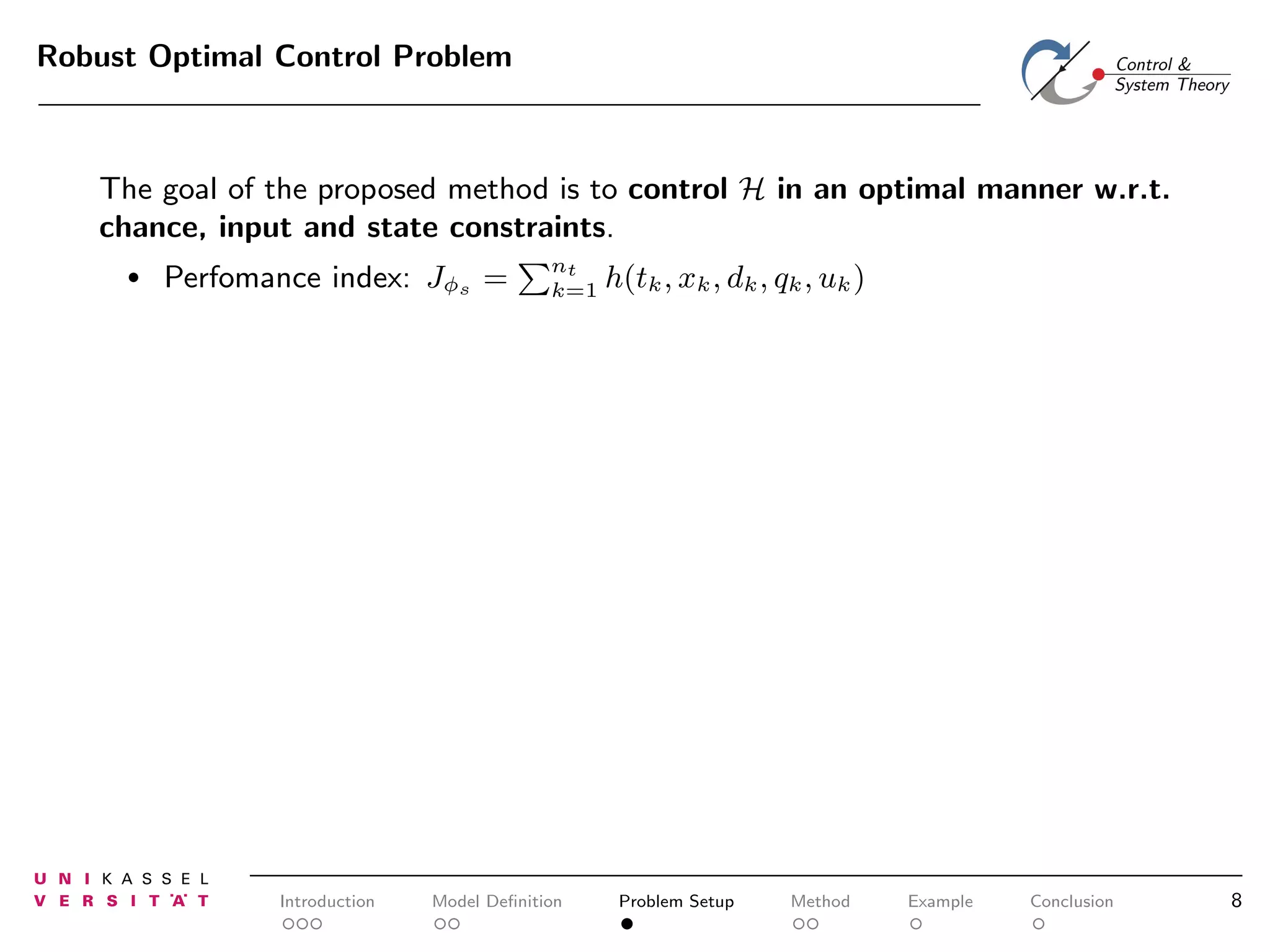 Robust Optimal Control Problem

The goal of the proposed method is to control H in an optimal manner w.r.t.
chance, input and state constraints.
•

Perfomance index: Jφs =

Introduction

nt
k=1

Model Deﬁnition

h(tk , xk , dk , qk , uk )

Problem Setup

Method

Example

Conclusion

8

 