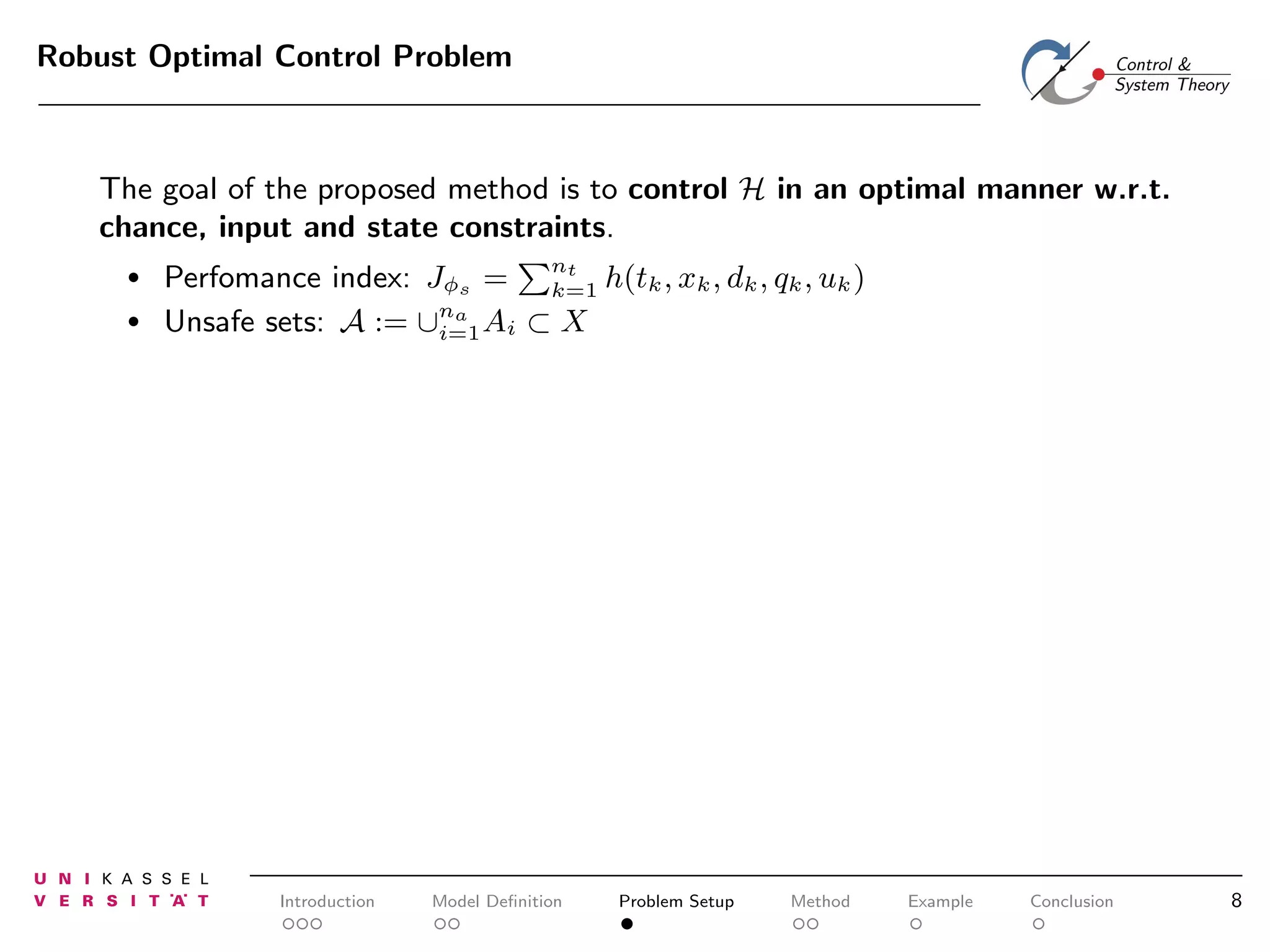 Robust Optimal Control Problem

The goal of the proposed method is to control H in an optimal manner w.r.t.
chance, input and state constraints.
•
•

Perfomance index: Jφs = nt h(tk , xk , dk , qk , uk )
k=1
Unsafe sets: A := ∪na Ai ⊂ X
i=1

Introduction

Model Deﬁnition

Problem Setup

Method

Example

Conclusion

8

 