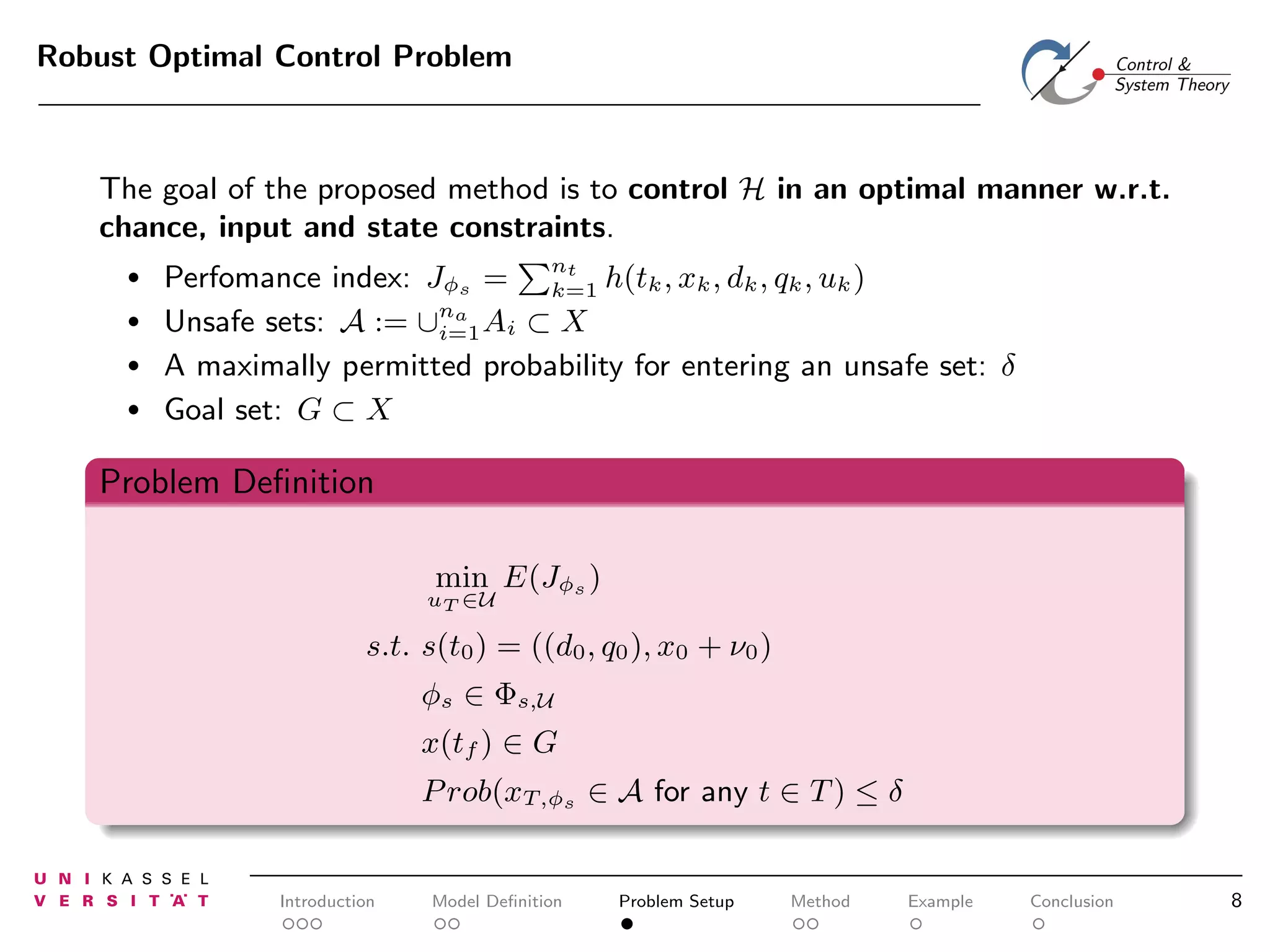 Robust Optimal Control Problem

The goal of the proposed method is to control H in an optimal manner w.r.t.
chance, input and state constraints.
•
•
•
•

Perfomance index: Jφs = nt h(tk , xk , dk , qk , uk )
k=1
Unsafe sets: A := ∪na Ai ⊂ X
i=1
A maximally permitted probability for entering an unsafe set: δ
Goal set: G ⊂ X

Problem Deﬁnition
min E(Jφs )

uT ∈U

s.t. s(t0 ) = ((d0 , q0 ), x0 + ν0 )
φs ∈ Φs,U
x(tf ) ∈ G
P rob(xT,φs ∈ A for any t ∈ T ) ≤ δ

Introduction

Model Deﬁnition

Problem Setup

Method

Example

Conclusion

8

 