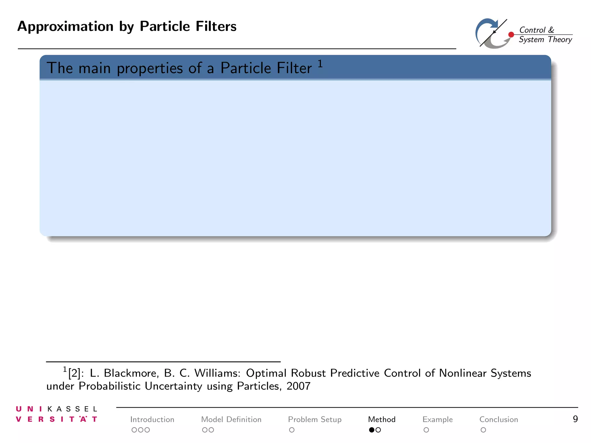 Approximation by Particle Filters

The main properties of a Particle Filter

1

1
[2]: L. Blackmore, B. C. Williams: Optimal Robust Predictive Control of Nonlinear Systems
under Probabilistic Uncertainty using Particles, 2007

Introduction

Model Deﬁnition

Problem Setup

Method

Example

Conclusion

9

 