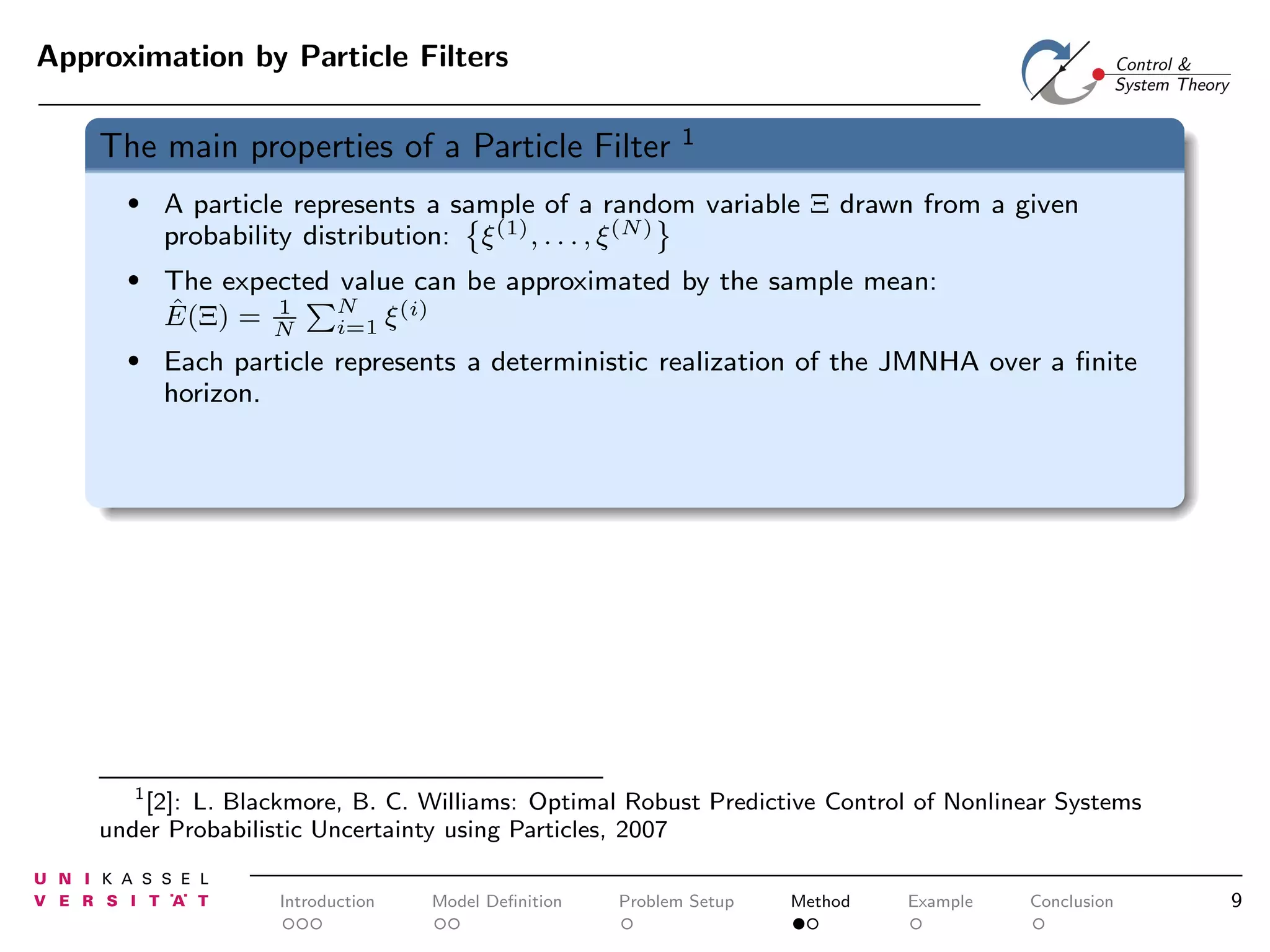 Approximation by Particle Filters

The main properties of a Particle Filter

1

•

A particle represents a sample of a random variable Ξ drawn from a given
probability distribution: ξ (1) , . . . , ξ (N)

•

The expected value can be approximated by the sample mean:
N
1
(i)
ˆ
E(Ξ) = N
i=1 ξ

•

Each particle represents a deterministic realization of the JMNHA over a ﬁnite
horizon.

1
[2]: L. Blackmore, B. C. Williams: Optimal Robust Predictive Control of Nonlinear Systems
under Probabilistic Uncertainty using Particles, 2007

Introduction

Model Deﬁnition

Problem Setup

Method

Example

Conclusion

9

 