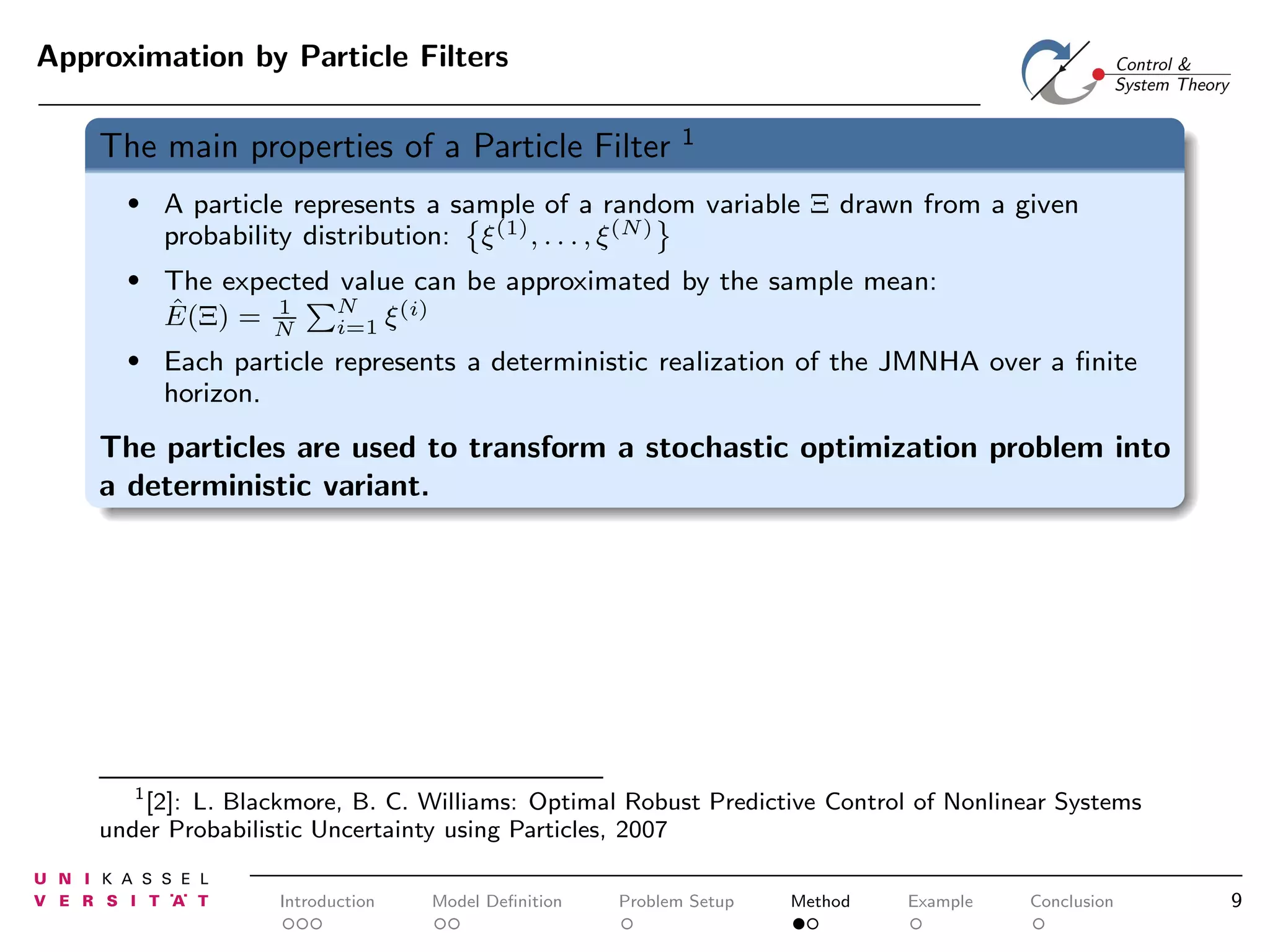 Approximation by Particle Filters

The main properties of a Particle Filter

1

•

A particle represents a sample of a random variable Ξ drawn from a given
probability distribution: ξ (1) , . . . , ξ (N)

•

The expected value can be approximated by the sample mean:
N
1
(i)
ˆ
E(Ξ) = N
i=1 ξ

•

Each particle represents a deterministic realization of the JMNHA over a ﬁnite
horizon.

The particles are used to transform a stochastic optimization problem into
a deterministic variant.

1
[2]: L. Blackmore, B. C. Williams: Optimal Robust Predictive Control of Nonlinear Systems
under Probabilistic Uncertainty using Particles, 2007

Introduction

Model Deﬁnition

Problem Setup

Method

Example

Conclusion

9

 