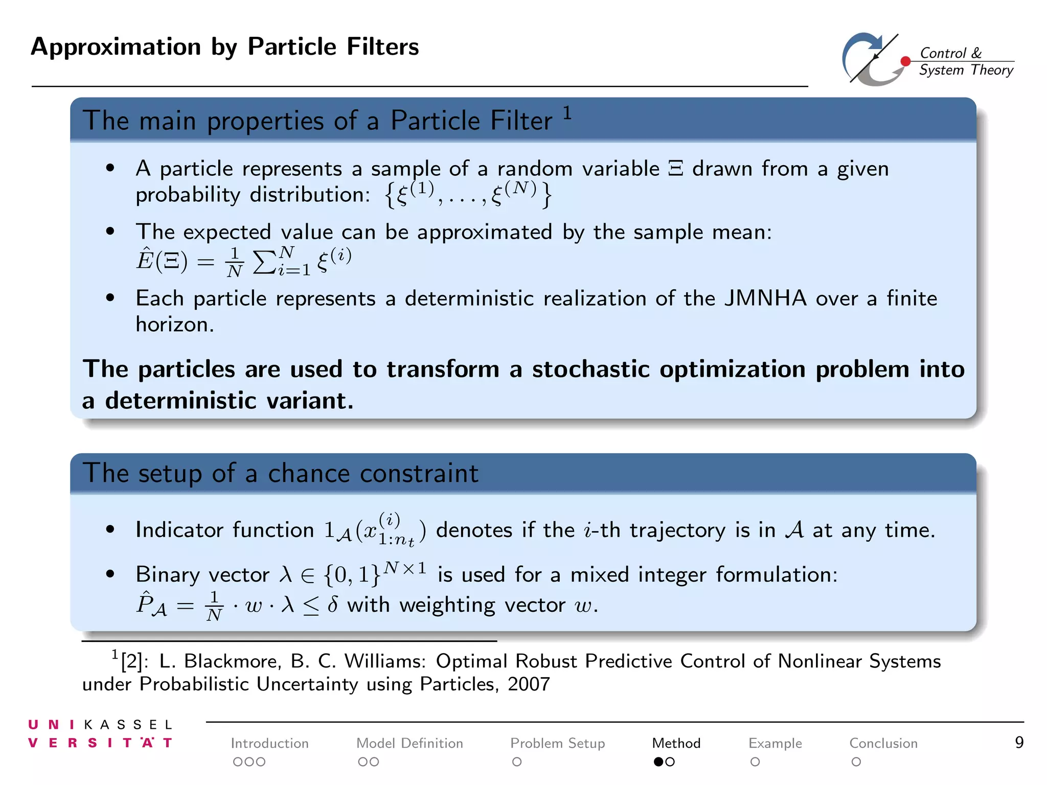 Approximation by Particle Filters

The main properties of a Particle Filter

1

•

A particle represents a sample of a random variable Ξ drawn from a given
probability distribution: ξ (1) , . . . , ξ (N)

•

The expected value can be approximated by the sample mean:
N
1
(i)
ˆ
E(Ξ) = N
i=1 ξ

•

Each particle represents a deterministic realization of the JMNHA over a ﬁnite
horizon.

The particles are used to transform a stochastic optimization problem into
a deterministic variant.

The setup of a chance constraint
(i)

•

Indicator function 1A (x1:nt ) denotes if the i-th trajectory is in A at any time.

•

Binary vector λ ∈ {0, 1}N×1 is used for a mixed integer formulation:
1
ˆ
PA = N · w · λ ≤ δ with weighting vector w.

1
[2]: L. Blackmore, B. C. Williams: Optimal Robust Predictive Control of Nonlinear Systems
under Probabilistic Uncertainty using Particles, 2007

Introduction

Model Deﬁnition

Problem Setup

Method

Example

Conclusion

9

 