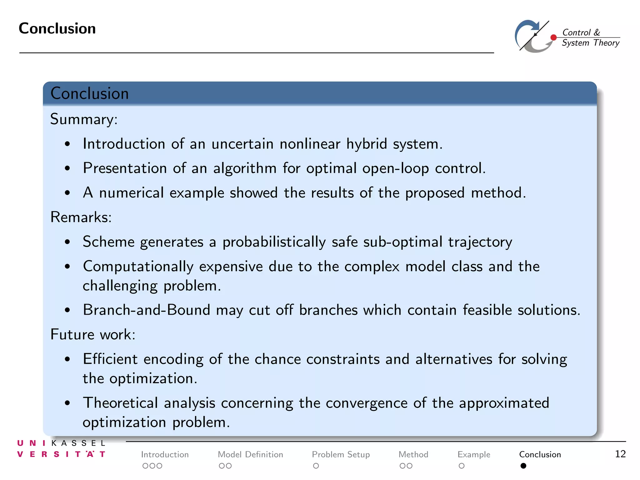Conclusion

Conclusion
Summary:
•

Introduction of an uncertain nonlinear hybrid system.

•

Presentation of an algorithm for optimal open-loop control.

•

A numerical example showed the results of the proposed method.

Remarks:
•

Scheme generates a probabilistically safe sub-optimal trajectory

•

Computationally expensive due to the complex model class and the
challenging problem.

•

Branch-and-Bound may cut oﬀ branches which contain feasible solutions.

Future work:
•

Eﬃcient encoding of the chance constraints and alternatives for solving
the optimization.

•

Theoretical analysis concerning the convergence of the approximated
optimization problem.
Introduction

Model Deﬁnition

Problem Setup

Method

Example

Conclusion

12

 