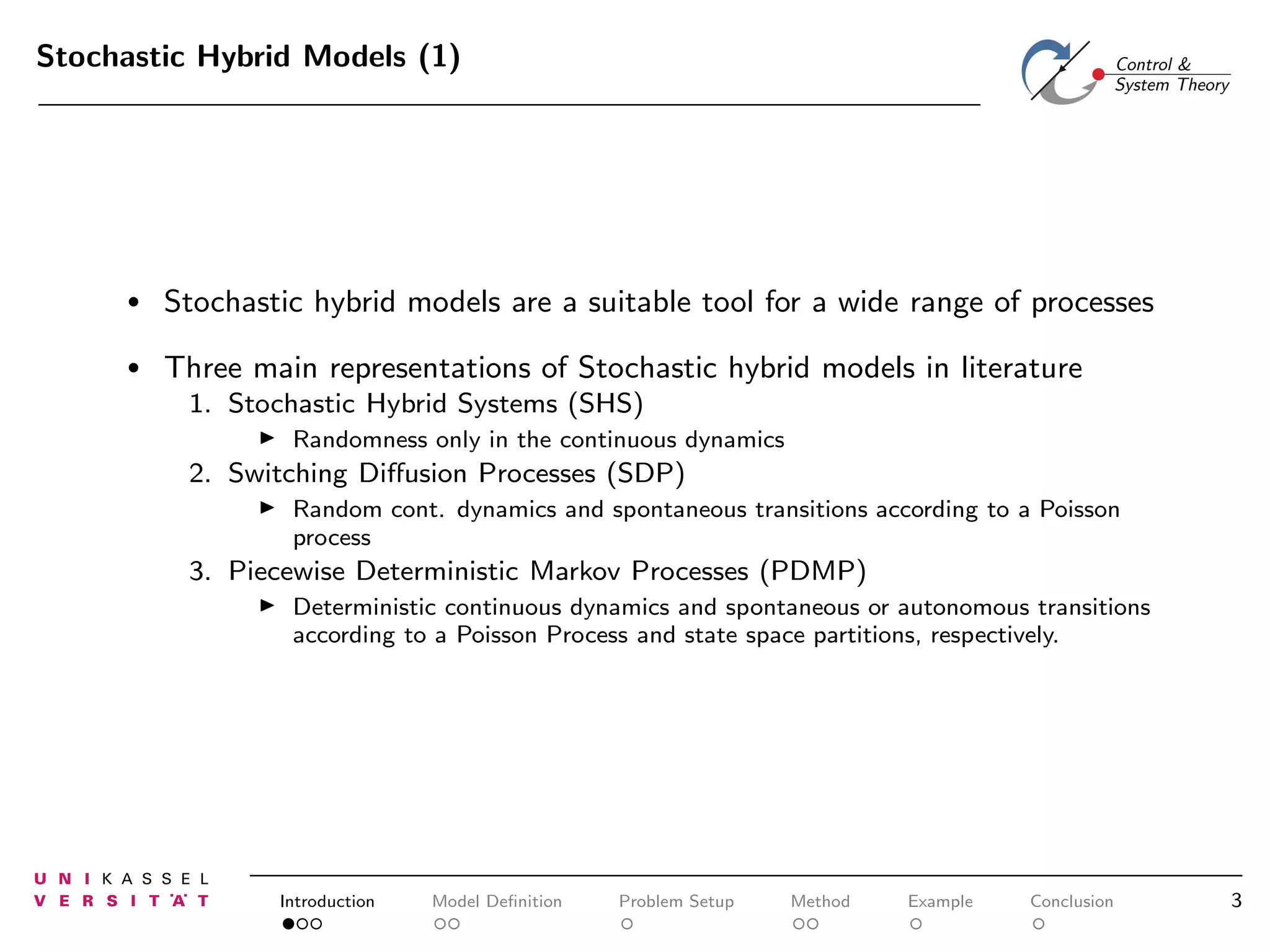 Stochastic Hybrid Models (1)

•

Stochastic hybrid models are a suitable tool for a wide range of processes

•

Three main representations of Stochastic hybrid models in literature
1. Stochastic Hybrid Systems (SHS)
◮

Randomness only in the continuous dynamics

2. Switching Diﬀusion Processes (SDP)
◮

Random cont. dynamics and spontaneous transitions according to a Poisson
process

3. Piecewise Deterministic Markov Processes (PDMP)
◮

Deterministic continuous dynamics and spontaneous or autonomous transitions
according to a Poisson Process and state space partitions, respectively.

Introduction

Model Deﬁnition

Problem Setup

Method

Example

Conclusion

3

 