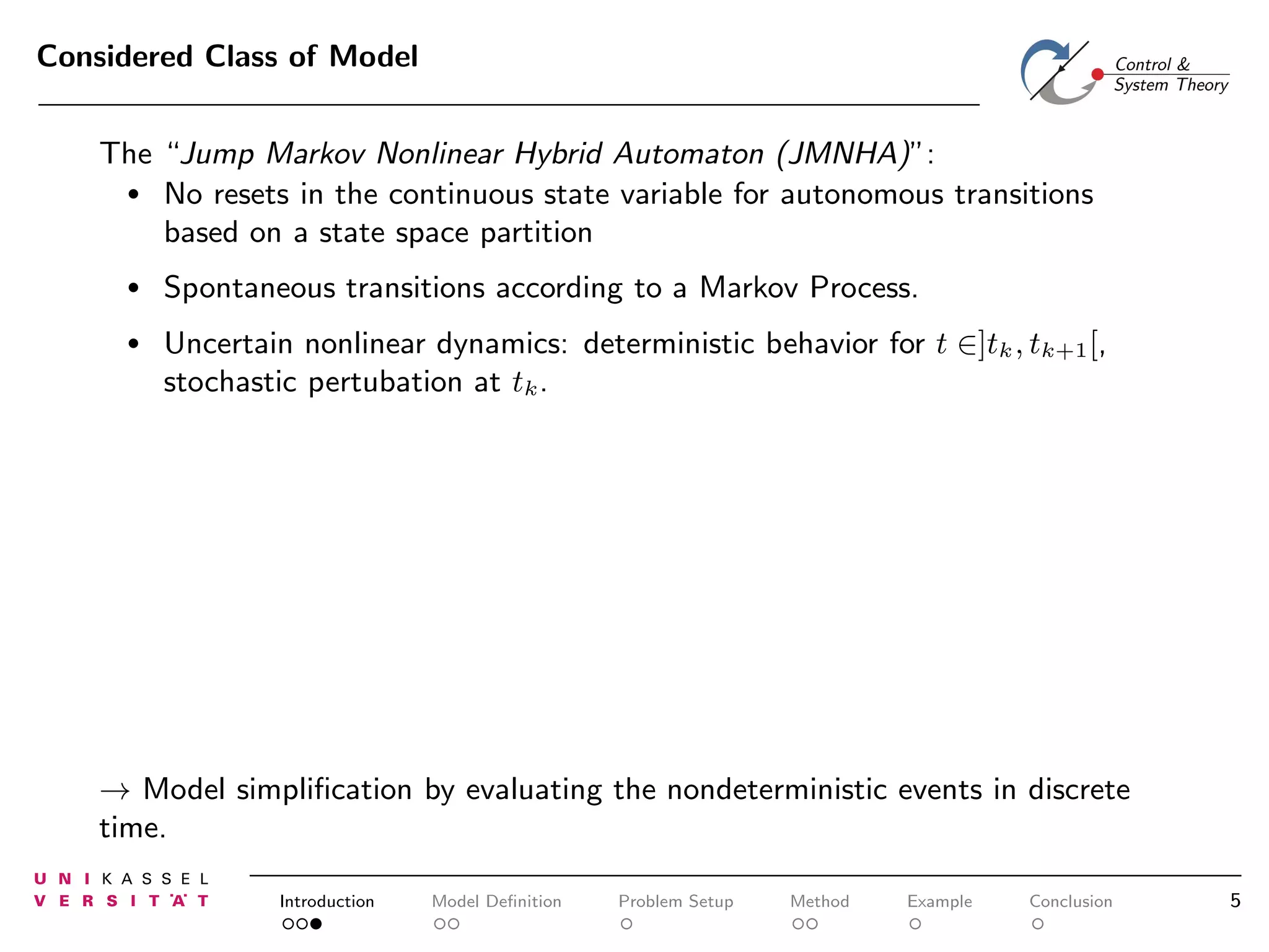 Considered Class of Model
The “Jump Markov Nonlinear Hybrid Automaton (JMNHA)”:
• No resets in the continuous state variable for autonomous transitions
based on a state space partition
•

Spontaneous transitions according to a Markov Process.

•

Uncertain nonlinear dynamics: deterministic behavior for t ∈]tk , tk+1 [,
stochastic pertubation at tk .

→ Model simpliﬁcation by evaluating the nondeterministic events in discrete
time.
Introduction

Model Deﬁnition

Problem Setup

Method

Example

Conclusion

5

 