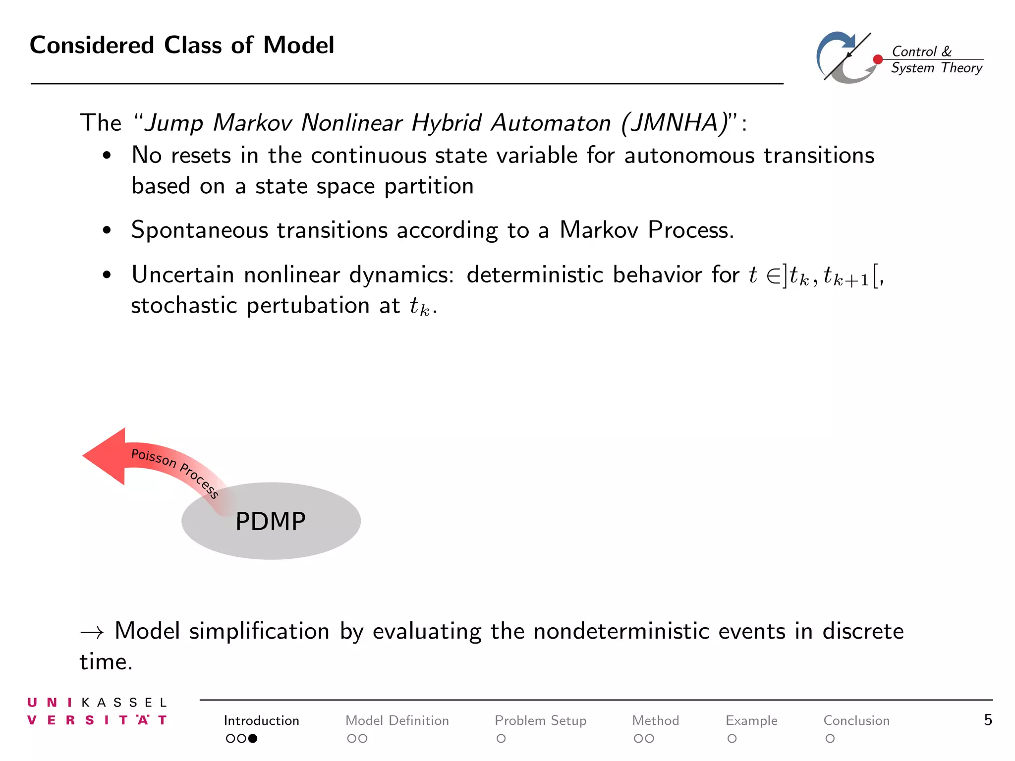 Considered Class of Model
The “Jump Markov Nonlinear Hybrid Automaton (JMNHA)”:
• No resets in the continuous state variable for autonomous transitions
based on a state space partition
•

Spontaneous transitions according to a Markov Process.

•

Uncertain nonlinear dynamics: deterministic behavior for t ∈]tk , tk+1 [,
stochastic pertubation at tk .

PDMP

→ Model simpliﬁcation by evaluating the nondeterministic events in discrete
time.
Introduction

Model Deﬁnition

Problem Setup

Method

Example

Conclusion

5

 