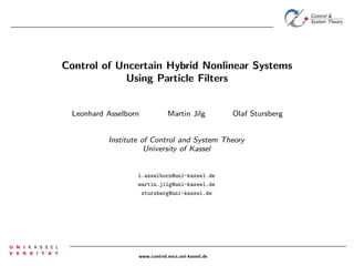 Control of Uncertain Hybrid Nonlinear Systems
Using Particle Filters
Leonhard Asselborn

Martin Jilg

Olaf Stursberg

Institute of Control and System Theory
University of Kassel

l.asselborn@uni-kassel.de
martin.jilg@uni-kassel.de
stursberg@uni-kassel.de

www.control.eecs.uni-kassel.de

 