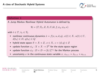 A class of Stochastic Hybrid Systems

Deﬁnition 1:
A Jump Markov Nonlinear Hybrid Automaton is deﬁned by
H = (T, Tk , Z, X, U, U, f, ψq , ψd , ν)
with t ∈ T , tk ∈ Tk
•

nonlinear continuous dynamics x = f (x, u, d, q), x(t) ∈ X, u(t) ∈ U ,
˙
d(tk ) ∈ D, q(tk ) ∈ Q

•

hybrid state space S = X × Z, x ∈ X, z = (d, q) ∈ Z

•

update function ψq : X × X → 2Q for the state space region

•

update function ψd : D × D → [0, 1]nd for the Markov process

•

uncertainty ν in the continuous state variable x, xk+1 = xk+1 + νk+1
ˇ

Introduction

Model Deﬁnition

Problem Setup

Method

Example

Conclusion

6

 