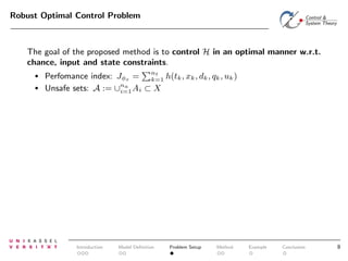 Robust Optimal Control Problem

The goal of the proposed method is to control H in an optimal manner w.r.t.
chance, input and state constraints.
•
•

Perfomance index: Jφs = nt h(tk , xk , dk , qk , uk )
k=1
Unsafe sets: A := ∪na Ai ⊂ X
i=1

Introduction

Model Deﬁnition

Problem Setup

Method

Example

Conclusion

8

 