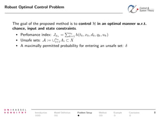Robust Optimal Control Problem

The goal of the proposed method is to control H in an optimal manner w.r.t.
chance, input and state constraints.
•
•
•

Perfomance index: Jφs = nt h(tk , xk , dk , qk , uk )
k=1
Unsafe sets: A := ∪na Ai ⊂ X
i=1
A maximally permitted probability for entering an unsafe set: δ

Introduction

Model Deﬁnition

Problem Setup

Method

Example

Conclusion

8

 