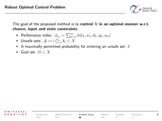 Robust Optimal Control Problem

The goal of the proposed method is to control H in an optimal manner w.r.t.
chance, input and state constraints.
•
•
•
•

Perfomance index: Jφs = nt h(tk , xk , dk , qk , uk )
k=1
Unsafe sets: A := ∪na Ai ⊂ X
i=1
A maximally permitted probability for entering an unsafe set: δ
Goal set: G ⊂ X

Introduction

Model Deﬁnition

Problem Setup

Method

Example

Conclusion

8

 
